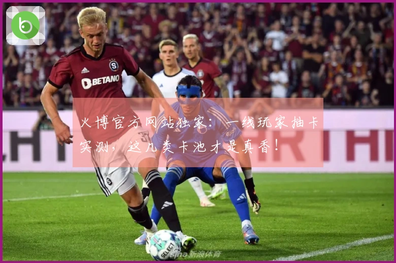 火博官方网站独家：一线玩家抽卡实测，这几类卡池才是真香！