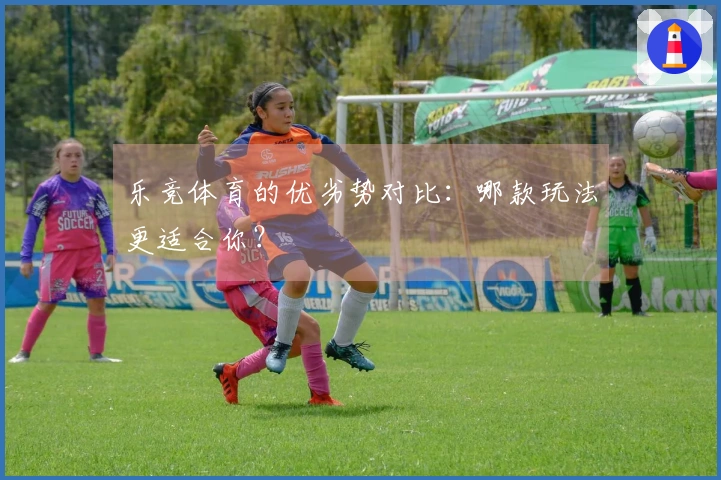 乐竞体育的优劣势对比:哪款玩法更适合你?